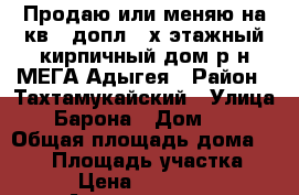 Продаю или меняю на кв.  допл. 2х этажный кирпичный дом р-н МЕГА Адыгея › Район ­ Тахтамукайский › Улица ­ Барона › Дом ­ 6 › Общая площадь дома ­ 167 › Площадь участка ­ 700 › Цена ­ 5 000 000 - Адыгея респ., Тахтамукайский р-н, Яблоновский пгт Недвижимость » Дома, коттеджи, дачи продажа   . Адыгея респ.